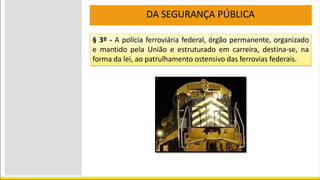 § 3º - A polícia ferroviária federal, órgão permanente, organizado
e mantido pela União e estruturado em carreira, destina-se, na
forma da lei, ao patrulhamento ostensivo das ferrovias federais.
DA SEGURANÇA PÚBLICA
 