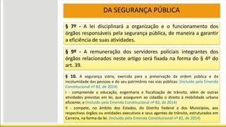 DA SEGURANÇA PÚBLICA
§ 7º - A lei disciplinará a organização e o funcionamento dos
órgãos responsáveis pela segurança pública, de maneira a garantir
a eficiência de suas atividades.
§ 9º - A remuneração dos servidores policiais integrantes dos
órgãos relacionados neste artigo será fixada na forma do § 4º do
art. 39.
§ 10. A segurança viária, exercida para a preservação da ordem pública e da
incolumidade das pessoas e do seu patrimônio nas vias públicas: (Incluído pela Emenda
Constitucional nº 82, de 2014)
I - compreende a educação, engenharia e fiscalização de trânsito, além de outras
atividades previstas em lei, que assegurem ao cidadão o direito à mobilidade urbana
eficiente; e (Incluído pela Emenda Constitucional nº 82, de 2014)
II - compete, no âmbito dos Estados, do Distrito Federal e dos Municípios, aos
respectivos órgãos ou entidades executivos e seus agentes de trânsito, estruturados em
Carreira, na forma da lei. (Incluído pela Emenda Constitucional nº 82, de 2014)
 