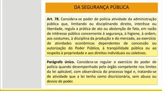 Art. 78. Considera-se poder de polícia atividade da administração
pública que, limitando ou disciplinando direito, interêsse ou
liberdade, regula a prática de ato ou abstenção de fato, em razão
de intêresse público concernente à segurança, à higiene, à ordem,
aos costumes, à disciplina da produção e do mercado, ao exercício
de atividades econômicas dependentes de concessão ou
ao
autorização do Poder Público, à tranqüilidade pública ou
respeito à propriedade e aos direitos individuais ou coletivos.
Parágrafo único. Considera-se regular o exercício do poder de
polícia quando desempenhado pelo órgão competente nos limites
da lei aplicável, com observância do processo legal e, tratando-se
de atividade que a lei tenha como discricionária, sem abuso ou
desvio de poder.
DA SEGURANÇA PÚBLICA
 