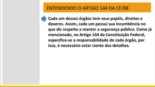 ENTENDENDO O ARTIGO 144 DA CF/88
Cada um desses órgãos tem seus papéis, direitos e
deveres. Assim, cada um possui sua incumbência no
que diz respeito a manter a segurança pública. Como já
mencionado, no Artigo 144 da Constituição Federal,
especifica-se a responsabilidade de cada órgão, por
isso, é necessário estar ciente dos detalhes.
 
