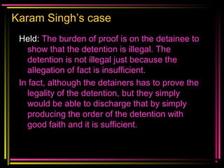 Karam Singh’s case
Held: The burden of proof is on the detainee to
show that the detention is illegal. The
detention is not illegal just because the
allegation of fact is insufficient.
In fact, although the detainers has to prove the
legality of the detention, but they simply
would be able to discharge that by simply
producing the order of the detention with
good faith and it is sufficient.
 