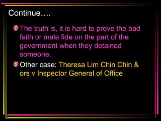 Continue….
The truth is, it is hard to prove the bad
faith or mala fide on the part of the
government when they detained
someone.
Other case: Theresa Lim Chin Chin &
ors v Inspector General of Office
 
