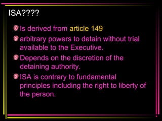 ISA????
Is derived from article 149
arbitrary powers to detain without trial
available to the Executive.
Depends on the discretion of the
detaining authority.
ISA is contrary to fundamental
principles including the right to liberty of
the person.
 