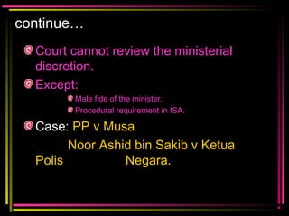 continue…
Court cannot review the ministerial
discretion.
Except:
Male fide of the minister.
Procedural requirement in ISA.
Case: PP v Musa
Noor Ashid bin Sakib v Ketua
Polis Negara.
 