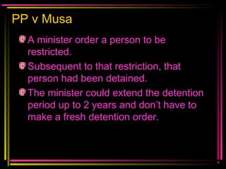 PP v Musa
A minister order a person to be
restricted.
Subsequent to that restriction, that
person had been detained.
The minister could extend the detention
period up to 2 years and don’t have to
make a fresh detention order.
 
