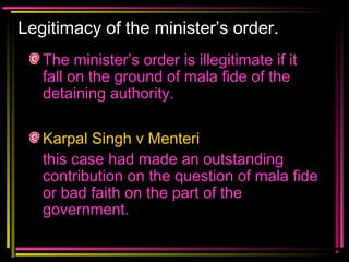Legitimacy of the minister’s order.
The minister’s order is illegitimate if it
fall on the ground of mala fide of the
detaining authority.
Karpal Singh v Menteri
this case had made an outstanding
contribution on the question of mala fide
or bad faith on the part of the
government.
 