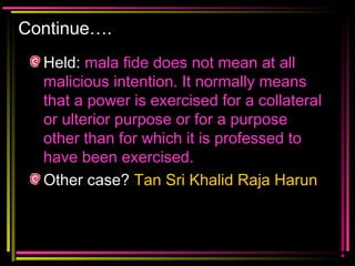 Continue….
Held: mala fide does not mean at all
malicious intention. It normally means
that a power is exercised for a collateral
or ulterior purpose or for a purpose
other than for which it is professed to
have been exercised.
Other case? Tan Sri Khalid Raja Harun
 