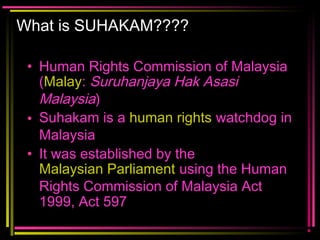 What is SUHAKAM????
• Human Rights Commission of Malaysia
(Malay: Suruhanjaya Hak Asasi
Malaysia)
• Suhakam is a human rights watchdog in
Malaysia
• It was established by the
Malaysian Parliament using the Human
Rights Commission of Malaysia Act
1999, Act 597
 