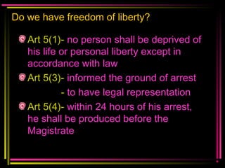 Do we have freedom of liberty?
Art 5(1)- no person shall be deprived of
his life or personal liberty except in
accordance with law
Art 5(3)- informed the ground of arrest
- to have legal representation
Art 5(4)- within 24 hours of his arrest,
he shall be produced before the
Magistrate
 