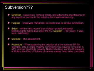 Subversion???
Definition - subversion: (among others,) prejudicing the maintenance of
any supply or service to the public order or national security.
Purpose - empowers Parliament to create laws to combat subversion.
Extent - will be valid, even if they violate certain fundmantal
liberties/rights that is also under the FC. Duration - Previously, 1 year.
Now, indefinitely.
Exercise - The government.
Procedure - When approving the creation of a law such as ISA for
example, only a simple majority in Parliament is required to vote for it.
51%, and not two thirds majority. Neither the King, nor the Conference
of Rulers (the Club of Sultans of various states), need to be consulted
 