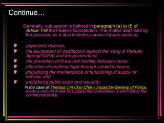 Continue…
Generally, subversion is defined in paragraph (a) to (f) of
Article 149 the Federal Constitution. The matter dealt with by
the provision as it also includes various threats such as;
organized violence;
the excitement of disaffection against the Yang di Pertuan
Agong(YDPA) and the government;
the promotion of ill-will and hostility between races;
alteration of anything legal through unlawful means;
prejudicing the maintenance or functioning of supply or
service; and
prejudicing public order and security.
In the case of Theresa Lim Chin Chin v Inspector-General of Police,
there is nothing in law to suggest that subversion is confined to the
communist threat.
 