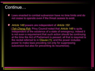 Continue…
Laws enacted to combat subversion have no time limits and do
not cease to operate even if the threat ceases to exist.
Article 149 powers are independent of Article 150
(Teh Cheng Poh, Privy Council noted that Article 149 is quite
independent of the existence of a state of emergency; indeed it
is not even a requirement that such action should be continuing
at the time the Act of Parliament is passed; all that is required is
the recital referred to in Clause (1); and the power includes
power to make laws providing not only for suppressing
subversion but also for preventing its recurrence).
 