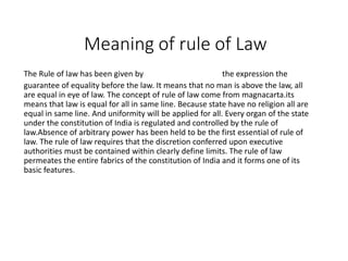 Meaning of rule of Law
The Rule of law has been given by Prof. Dicey the expression the
guarantee of equality before the law. It means that no man is above the law, all
are equal in eye of law. The concept of rule of law come from magnacarta.its
means that law is equal for all in same line. Because state have no religion all are
equal in same line. And uniformity will be applied for all. Every organ of the state
under the constitution of India is regulated and controlled by the rule of
law.Absence of arbitrary power has been held to be the first essential of rule of
law. The rule of law requires that the discretion conferred upon executive
authorities must be contained within clearly define limits. The rule of law
permeates the entire fabrics of the constitution of India and it forms one of its
basic features.
 