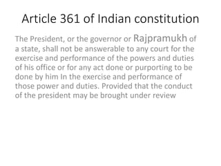 Article 361 of Indian constitution
The President, or the governor or Rajpramukh of
a state, shall not be answerable to any court for the
exercise and performance of the powers and duties
of his office or for any act done or purporting to be
done by him In the exercise and performance of
those power and duties. Provided that the conduct
of the president may be brought under review
 