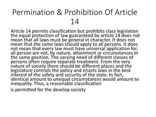 Permination & Prohibition Of Article
14
Article 14 permits classification but prohibits class legislation
the equal protection of law guaranteed by article 14 does not
mean that all laws must be general in character. It does not
mean that the same laws should apply to all persons. It does
not mean that every law must have universal application for,
all person are not, by nature, attainment or circumstances in
the same position. The varying need of different classes of
persons often require separate treatment. From the very
nature of society there should be different places and the
legislature controls the policy and enacts laws in the best
interest of the safety and security of the state. In fact,
identical amount to unequal circumstances would amount to
inequality. Thus, a reasonable classification
is permitted for the develop society
.
 