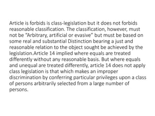 Article is forbids is class-legislation but it does not forbids
reasonable classification. The classification, however, must
not be “Arbitrary, artificial or evasive” but must be based on
some real and substantial Distinction bearing a just and
reasonable relation to the object sought be achieved by the
legislation.Article 14 implied where equals are treated
differently without any reasonable basis. But where equals
and unequal are treated differently, article 14 does not apply
class legislation is that which makes an improper
discrimination by conferring particular privileges upon a class
of persons arbitrarily selected from a large number of
persons.
 