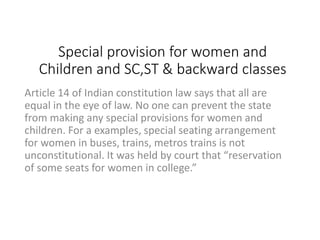 Special provision for women and
Children and SC,ST & backward classes
Article 14 of Indian constitution law says that all are
equal in the eye of law. No one can prevent the state
from making any special provisions for women and
children. For a examples, special seating arrangement
for women in buses, trains, metros trains is not
unconstitutional. It was held by court that “reservation
of some seats for women in college.”
 