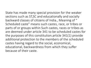 State has made many special provision for the weaker
sections such as ST,SC and educationally and socially
backward classes of citizens of India., Meaning of “
Scheduled caste” means such castes, race, or tribes or
parts of or groups within Such castes, races or tribes as
are deemed under article 341 to be scheduled castes for
the purposes of this constitution.article 341(1) provide
additional protection to the members of the scheduled
castes having regard to the social, economical,
educational, backwardness from which they suffer
because of their caste.
 