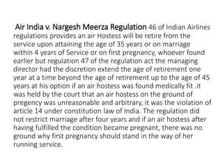 Air India v. Nargesh Meerza Regulation 46 of Indian Airlines
regulations provides an air Hostess will be retire from the
service upon attaining the age of 35 years or on marriage
within 4 years of Service or on first pregnancy, whoever found
earlier but regulation 47 of the regulation act the managing
director had the discretion extend the age of retirement one
year at a time beyond the age of retirement up to the age of 45
years at his option if an air hostess was found medically fit .it
was held by the court that an air hostess on the ground of
pregency was unreasonable and arbitrary, it was the violation of
article 14 under constitution law of India. The regulation did
not restrict marriage after four years and if an air hostess after
having fulfilled the condition became pregnant, there was no
ground why first pregnancy should stand in the way of her
running service.
 