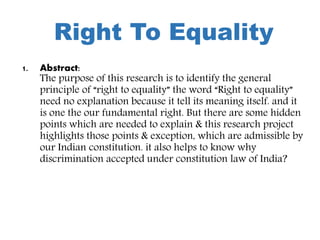 Right To Equality
1. Abstract:
The purpose of this research is to identify the general
principle of “right to equality” the word “Right to equality”
need no explanation because it tell its meaning itself. and it
is one the our fundamental right. But there are some hidden
points which are needed to explain & this research project
highlights those points & exception, which are admissible by
our Indian constitution. it also helps to know why
discrimination accepted under constitution law of India?
 
