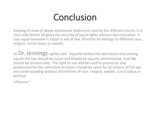 Conclusion
Keeping in view of above mentioned statements said by the different courts, it is
clear that Article 14 gives the ensurity of equal rights without discrimination. It
says equal everyone is Equal in eye of law. Whether he belongs to different race,
religion, social status or wealth.
As Dr. Jennings rightly said: “equality before the law means that among
equals the law should be equal and should be equally administered, that like
should be treated alike. The right to sue and be sued to prosecute and
prosecuted for the same kind of action should be same for all citizens of full age
and understanding without distinctions of race, religion, wealth, social status or
political
influence.”
 