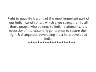 Right to equality is a one of the most important part of
our Indian constitution, which gives strengthen to all
those people who belongs to Indian nationality. It is
necessity of the upcoming generation to secure their
right & change our developing India in to developed
India.
********************
 