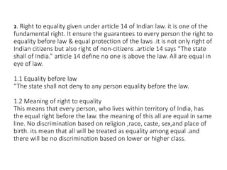 2. Right to equality given under article 14 of Indian law. it is one of the
fundamental right. It ensure the guarantees to every person the right to
equality before law & equal protection of the laws .it is not only right of
Indian citizens but also right of non-citizens .article 14 says “The state
shall of India.” article 14 define no one is above the law. All are equal in
eye of law.
1.1 Equality before law
“The state shall not deny to any person equality before the law.
1.2 Meaning of right to equality
This means that every person, who lives within territory of India, has
the equal right before the law. the meaning of this all are equal in same
line. No discrimination based on religion ,race, caste, sex,and place of
birth. its mean that all will be treated as equality among equal .and
there will be no discrimination based on lower or higher class.
 