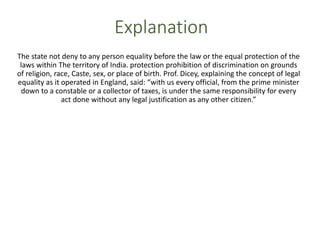 Explanation
The state not deny to any person equality before the law or the equal protection of the
laws within The territory of India. protection prohibition of discrimination on grounds
of religion, race, Caste, sex, or place of birth. Prof. Dicey, explaining the concept of legal
equality as it operated in England, said: “with us every official, from the prime minister
down to a constable or a collector of taxes, is under the same responsibility for every
act done without any legal justification as any other citizen.”
 