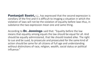 Pantanjali Sastri, c.j., has expressed that the second expression is
corollary of the first and it is difficult to imaging a situation in which the
violation of laws will not be the violation of equality before laws thus, in
substance the two expression mean one and same thing.
According to Dr. Jennings said that: “Equality before the law
means that equality among equals the law should be equal for all. And
should be equally administered, that like should treated alike. The right
to sue and be sued, to prosecute and prosecuted for the same kind of
action should be same for all citizens of full age and understanding
without distinctions of race, religion, wealth, social status or political
influence.”
 