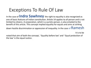 Exceptions To Rule Of Law
In the case of Indra Sawhney the right to equality is also recognized as
one of basic features of Indian constitution. Article 14 applies to all person and is not
limited to citizens. A corporation, which is a juristic person, is also entailed to the
benefit of this article. This concept implied equality for equals and aims at striking
down hostile discrimination or oppression of inequality. In the case of Ramesh
Prasad v. State of Bihar, (AIR 1978 SC 327) It is to be
noted that aim of both the concept, ‘ Equality before law’ and ‘ Equal protection of
the law’ is the equal Justice.
 