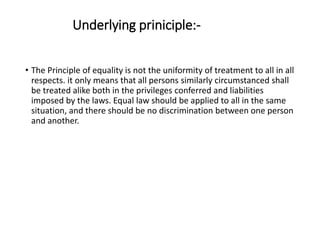 Underlying priniciple:-
• The Principle of equality is not the uniformity of treatment to all in all
respects. it only means that all persons similarly circumstanced shall
be treated alike both in the privileges conferred and liabilities
imposed by the laws. Equal law should be applied to all in the same
situation, and there should be no discrimination between one person
and another.
 