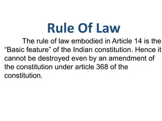 Rule Of Law
The rule of law embodied in Article 14 is the
“Basic feature” of the Indian constitution. Hence it
cannot be destroyed even by an amendment of
the constitution under article 368 of the
constitution.
 
