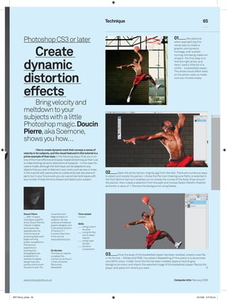 Technique                                                                             65



          Photoshop CS3 or later                                                                                                                01          My objective
                                                                                                                                                when approaching this



            Create
                                                                                                                                                visual was to create a
                                                                                                                                                graphic and dynamic
                                                                                                                                                montage, with a photo
                                                                                                                                                turning into/being made out




          dynamic
                                                                                                                                                of paint. The first step is to
                                                                                                                                                find the right photo, and
                                                                                                                                                here I used a little bit of a
                                                                                                                                                cliché – a basketball player.




          distortion
                                                                                                                                                The whole visual effect rests
                                                                                                                                                on the photo used, so make
                                                                                                                                                sure you choose wisely.




          effects
              Bring velocity and
          meltdown to your
          subjects with a little
          Photoshop magic. Doucin
          Pierre, aka Soemone,
          shows you how…
                      I like to create dynamic work that conveys a sense of
          velocity in its subjects, and the visual featured in this tutorial is a
          prime example of that style. In the following steps, I’ll let you in on
          one of the most effective and easily mastered techniques that I use
          to make striking, dynamic distortions of subjects – in this case I’ve
          used a model, although the technique can be adapted to any
          objects that you wish to feature in your work, such as cars or trees.
          In this tutorial we’ll use brushes to create what look like stains of     02         Open the photo (photo-original.jpg) from the disc. There are numerous ways
          paint, but in your future work you can use similar techniques with        to select and isolate the person. I chose the Pen tool (making sure Paths is selected in
          any number of style forms to dissect and distort your subject.            the Tool Options bar) as it enables you to isolate the curves of the body. Draw around
                                                                                    the person, then create a selection from the path and choose Select>Modify>Feather
                                                                                    and enter a value of 1. Remove the background using Delete.




          Doucin Pierre             movement and               Time needed
             After 10 years         fragmentation of           4 hours
          working as a graffiti     subjects. He now
          artist, Doucin Pierre’s   works as a freelance
                                                               Skills
          interest in digital       graphic designer and
                                                                   Using custom
          techniques was            is the artistic director
                                                                   brushes
          sparked when he           of Factory 311
                                                                   Using the Pen
          tried his hand at         (London). See more
                                                                   tool to select
          producing flyers and      of his work at
                                                                   objects
          began winning             www.soemone.com.
                                                                   Using Layer
          poster competitions.
                                                                   Groups
          Pierre’s prior
                                                                   Dynamic
          experience in
                                                                   composition
          painting and              On the disc
          photography has
          enabled him to
                                    The files you need to
                                    complete this
                                                                                    03        Once the body of the basketball player has been isolated, create a new file
          develop his digital       tutorial can be found                           in A4 format – 300dpi and RGB. I’ve called it BasketKing (if this piece is to be printed,
          design style very         in Disc Contents                               use CMYK colour mode). Once the file has been created, apply a neutral grey
          quickly, and his work     Resources                                      background colour and import the selected image of the basketball player. Resize the
          focuses on both the       Basketball                                      player and place him where you want.



          www.computerarts.co.uk                                                                                                                Computer Arts February 2009




ART158.tut_pshop 65                                                                                                                                                 16/12/08 5:57:20 pm
 