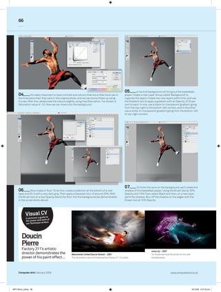 66




                                                                                                           05         A neutral background will bring out the basketball
     04         It’s really important to have contrast and colours that are a little more raw in           player. Create a new Layer Group called ‘Background’ to
     the final piece than they were in the original photo, and we can bump these up using                  organise the layers. Create two new layers within this, and use
     Curves. After this, desaturate the colours slightly using Hue/Saturation. I’ve chosen a               the Gradient tool to apply a gradient with an Opacity of 25 per
     Saturation value of -32. Now we can move onto the background.                                         cent to each. In one, use a black-to-transparent gradient going
                                                                                                           from the top-right to the bottom-left corners, and in the other
                                                                                                           use a white-to-transparent gradient going from the bottom-left
                                                                                                           to top-right corners.




                                                                                                           07         To finish the work on the background, we’ll create the
     06         Now create a ‘floor’. To do this, create a selection at the bottom of a new                shadow of the basketball player. Using the Brush tool at 20%
     layer and fill it with a very dark grey. Then apply a Gaussian blur of around 30%. With               Opacity and 15% Flow, select Black and then, on a new layer,
     the Brush tool on a low Opacity, blend the floor into the background (as demonstrated                 paint the shadow. Blur off the shadow on the edges with the
     in the screenshots above).                                                                            Eraser tool at 15% Opacity.




                   CV
            Visualguide to
            In pictures: a
                               rk of
            the career and wo
                              iters
             our Technique wr




        Doucin
        Pierre
        Factory 311’s artistic
                                                                                                                                  Jump Up – 2007
        director demonstrates the                    Manchester United Soccer School – 2007                                       Tor Kristensen took the photo for this self-
        power of his paint effect…                   This illustration was commissioned by Factory 311 (London).                  initiated piece.




     Computer Arts February 2009                                                                                                                       www.computerarts.co.uk




ART158.tut_pshop 66                                                                                                                                                              16/12/08 5:57:23 pm
 