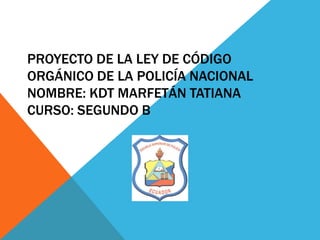 PROYECTO DE LA LEY DE CÓDIGO
ORGÁNICO DE LA POLICÍA NACIONAL
NOMBRE: KDT MARFETÁN TATIANA
CURSO: SEGUNDO B
 