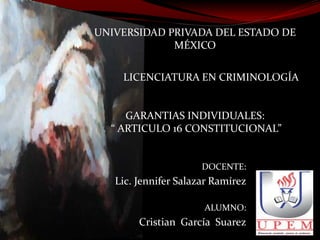 UNIVERSIDAD PRIVADA DEL ESTADO DE
MÉXICO
LICENCIATURA EN CRIMINOLOGÍA

GARANTIAS INDIVIDUALES:
“ ARTICULO 16 CONSTITUCIONAL”

DOCENTE:

Lic. Jennifer Salazar Ramírez
ALUMNO:

Cristian García Suarez

 