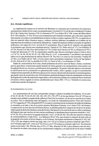 316	 ENRIQUE GARCÍA VARGAS / MERCEDES ORIA SEGURA / MANUEL CAMACHO MORENO
11.2.- Período republicano
La implantación romana en el territorio de Marchena se caracteriza por la presencia de numerosos
asentamientos rurales de los cuales una pequeña parte, 6 en total (5,2 %) son de nueva fundación (Verdeja
III-n° 46, Cortijo José Antonio-n° 95, La Gamorra-n° 97, Los Isidros III-n° 108, Lomas del Maravilloso
II-n° 128 y Ojuelos- n° 162). El resto son asentamientos previamente existentes, que como tales seguirían
funcionando con relativa normalidad hasta al menos la época cesáreo-augústea (18,4 %). La aparición en
ellos de material itálico (barnices negros y ánforas vinarias) debemos encuadrarla en el ámbito de las
importaciones de cerámicas y mercancías alimenticias. A partir del material cerámico recogido en superficie
atribuimos a los siglos II y I a.C. un total de 27 yacimientos. Para el siglo II a.C. tenemos con seguridad
8 yacimientos que ofrecen una cronología precisa: Tarajal (n° 12), Santa Ana I (n° 17), Los Galindos II
(n° 24), Porcún I (n° 68), Pozo del Carretero (n° 75), Cortijo José Antonio (n° 95), La Gamorra (n° 97) y
Cortijo del Ahorcado (n° 119). Si consideramos aquellos que ofrecen cronologías largas el total se eleva
a 17 (n° 21, 36, 46, 49, 69, 82, 85, 145, 204). Para el s. I a.C. se documentan 7 yacimientos con material
itálico en los que predominan las ánforas Dressel I B. Tan sólo 2 se crean en este momento: Verdeja III
(n° 46) y Los Isidros III (n° 108) y el resto tienen claros precedentes turdetanos: Cerros de San Ignacio
(n° 63), Porcún II (n° 69), La Zorrilla II (n° 83), La Torre (n° 85) y Los Palmeños (n° 204).
Dadas las características de la zona, donde predomina un relieve suave de llanos y lomas, excelentes
para la agricultura, el panorama queda limitado de forma general a los asentamientos relacionados con
la explotación de esos recursos y posiblemente de la ganadería. No parece indicado aplicar a este periodo
la clasificación de los yacimientos en aglomeraciones rurales, uillae o granjas, ya que la concentración
o dispersión de materiales de diferentes épocas en los mismos sólo permite documentar la extensión general,
que puede variar de un período a otro. Por ello hemos preferido distinguir el tipo de asentamiento en función
de la aparición en ellos de material de origen itálico y de la relación existente con su situación físico-territorial
(el mismo criterio seguido en tierras castellonenses por Arasa 2001: 172 ss.). Teniendo en cuenta estas
condiciones pueden distinguirse:
A) Asentamientos en cerros
Los asentamientos de este tipo corresponden siempre a núcleos de población turdetana, 14 en total:
n° 63, 67, 68, 69, 75, 82, 83, 85, 102, 142, 145, 153, 179 y FT 5, de los que destaca Vico (n° 153) por su
entidad como poblado ocupado desde el Bronce Final. Por el contrario, los de nueva creación no se sitúan
en cerros. Tres se abandonan antes del Imperio, sin atisbo de continuidad posterior: Pozo del Carretero
(n°75), Cagancha (n°179) y Donadío II (FT 5). La mayor concentración de yacimientos de tradición turdetana
se encuentra a un lado y otro de la actual carretera Marchena-Carmona, en el vértice N.O. del término.
La repercusión en éste área de la II Guerra Púnica, la pérdida gradual de categoría de enclaves de primer
orden a partir de dicho hito histórico (zona de Porcún y San Ignacio) y la creación de nuevas uillae a comienzos
del Imperio hace que muchos de éstos núcleos turdetanos se abandonen hacia la primera mitad del s. I d.C.
(n° 63, 82, 83) y otros hacia la segunda mitad del s. I d.C. (n° 68, 69, 85). Tan sólo uno muestra evidencia
de continuidad hasta el siglo II d.C.: Los Medianos III (n° 102), que alcanza la categoría de gran uilla en
un pequeño cerro junto al arroyo Salado y el río Corbones. En la parte meridional se sitúan los n° 142, 145,
153 y 179, que tampoco tienen una larga vida: el n° 142 tal vez hasta la primera mitad del siglo II d.C.,
el n° 145 hasta siglo I d.C. como el n° 153 (Vico) y el n° 179 termina en el propio siglo I a.C. Su extensión
media oscila entre 1 Ha. (Porcún Alto-n° 67) y 5,7 Has. (Porcún I-n° 68), a poca distancia unos de otros.
Su situación en altura, muy propia de los asentamientos indígenas y en especial de los de mayor entidad
SPAL 11 (2002) ISSN: 1133-4525  ISSN-e: 2255-3924
http://dx.doi.org/10.12795/spal.2002.i11.16
 