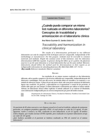 Rev Méd Chile 2009; 137: 713-715




                                                   LABORATORIO CLÍNICO


                                           ¿Cuándo puedo comparar un mismo
                                           test realizado en diferentes laboratorios?
                                           Conceptos de trazabilidad y
                                           armonización en el laboratorio clínico
                                           Ana María Guzmán D, Sandra Solari G.

                                           Traceability and harmonization in
                                           clinical laboratory
                                           The results of a determination performed in two different
            laboratories can only be compared if the techniques used are comparable, independently of the
            methodology or manufacturer. For this purpose, methods must be traceable to common
            materials and methods. Despite the common sense of this statement, only few laboratory
            determinations fulfill this requisite. In general, during the follow up of a patient, the physician
            must try to use the same laboratory or at least laboratories that use the same method. Moreover,
            laboratories should define the method used for determinations in their reports as an
            indispensable information for attending physicians (Rev Méd Chile 2009; 137: 713-5).
            (Key words: Reference standards; Observer variation)

                                                          RESUMEN
                                           Los resultados de un mismo examen realizado en dos laboratorios
            diferentes, sólo se pueden comparar si las técnicas utilizadas son comparables, independientemente del
            fabricante o metodología. Para que ello ocurra, los métodos deben ser trazables a un material y a un
            método de referencia común. A pesar de que esto parece obvio, sólo unos pocos exámenes de laboratorio
            logran esta condición. En general, y especialmente en el seguimiento o control de los pacientes, el
            médico debe optar por usar siempre el mismo laboratorio o laboratorios que utilicen el mismo método.
            Además, los laboratorios clínicos deben explicitar el método utilizado en su informe de Resultados,
            como información indispensable para la correcta interpretación por parte del médico tratante.
                           Departamento de Laboratorios Clínicos, Facultad de Medicina. Pontificia Universidad Cató-
                           lica de Chile. Santiago de Chile.




                                              DE   LA VIDA REAL


 Un paciente de 65 años concurre a un chequeo anual en el cual se le solicita, además de exámenes
 generales, un antígeno prostático específico (PSA), el cual arroja un valor de 3,5 ng/mL. Al año
 siguiente, vuelve a control y su PSA, realizado en otro laboratorio, es de 4,2 ng/mL. El médico
 indica biopsia, que resulta normal. El PSA repetido, pero realizado en el primer laboratorio arroja
 un valor de 3,6 ng/mL.
 ¿Qué hubiera sucedido si el paciente se hubiera realizado su PSA de control en el mismo
 laboratorio?




                                                                                                               713
 