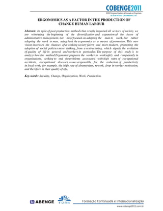 ERGONOMICS AS A FACTOR IN THE PRODUCTION OF
CHANGE HUMAN LABOUR
Abstract: In spite of past production methods that cruelly impacted all sectors of society, we
are witnessing the beginning of the diversification and expansion of the bases of
administrative management, not morefocused on adapting the man to work, but rather
adapting the work to man, using both the ergonomics as a means of promotion. This new
vision increases the chances of a working society fairer and more modern, promoting the
adoption of social policies more striking, from a restructuring, which signals the evolution
of quality of life in general and workers in particular. The purpose of this study is to
analyze how the method Ergonomic prepares the worker to worksafely and competently in
organizations, seeking to end theproblems associated with high rates of occupational
accidents, occupational diseases, issues responsible for the reduction of productivity
in local work, for example, the high rate of absenteeism, rework, drop in worker motivation,
and therefore in their quality of life.
Key-words: Security, Change, Organization, Work, Production.
 