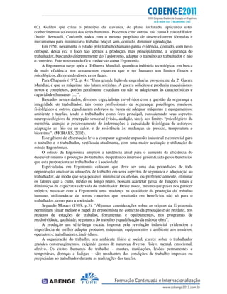 02). Galileu que criou o princípio da alavanca, do plano inclinado, aplicando estes
conhecimentos ao estudo dos seres humanos. Podemos citar outros, tais como Leonard Euler,
Daniel Bernoulli, Coulomb, todos com o mesmo propósito de desenvolverem fórmulas e
mecanismos para minimizar o trabalho braçal, sem, contudo, diminuir a produção.
Em 1951, novamente o estudo pelo trabalho humano ganha evidência, contudo, com novo
enfoque, desta vez o foco não apenas a produção, mas principalmente, a segurança do
trabalhador, buscando diferentemente do Taylorismo, adaptar o trabalho ao trabalhador e não
o contrário. Este novo estudo fica conhecido como Ergonomia.
A Ergonomia surge após a II Guerra Mundial, quando a indústria tecnológica, em busca
de mais eficiência nos armamentos esqueceu que o ser humano tem limites físicos e
psicológicos, decorrendo disso, erros fatais.
Para Chapanis (1972, p. 4): “Uma grande lição de engenharia, proveniente da 2ª Guerra
Mundial, é que as máquinas não lutam sozinhas. A guerra solicitou e produziu maquinismos
novos e complexos, porém geralmente excediam ou não se adaptavam às características e
capacidades humanas [...]”.
Baseados nestes dados, diversos especialistas envolvidos com a questão da segurança e
integridade do trabalhador, tais como profissionais de segurança, psicólogos, médicos,
fisiológicos e outros, equalizaram esforços na busca de adequar máquinas e equipamentos,
ambiente e tarefas, tendo o trabalhador como foco principal, considerando seus aspectos
neuropsicológicos da percepção sensorial (visão, audição, tato), aos limites “psicológicos da
memória, atenção e processamento de informações à capacidade fisiológica de esforços,
adaptação ao frio ou ao calor, e de resistência às mudanças de pressão, temperatura e
biorritmo”. (MORAES, 2002).
Esse gênero de observação leva a comparar a grande expansão industrial e comercial para
o trabalho e o trabalhador, verificada atualmente, com uma maior aceitação e utilização do
estudo Ergonômico.
O estudo da Ergonomia ampliou a tendência atual para o aumento da eficiência do
desenvolvimento e produção do trabalho, despertando interesse generalizado pelos benefícios
que esta proporciona ao trabalhador e à sociedade.
Especialistas em Ergonomia colocam que deve ser uma das prioridades de toda
organização analisar as situações de trabalho em seus aspectos de segurança e adequação ao
trabalhador, de modo que seja possível minimizar os efeitos, ou preferencialmente, eliminar
os fatores que a curto, médio ou longo prazo, possam acarretar perda de funções vitais e
diminuição da expectativa de vida do trabalhador. Desse modo, mesmo que possa nos parecer
utópico, busca-se com a Ergonomia uma mudança na qualidade da produção do trabalho
humano, utilizando-se de novos conceitos que resultarão em benefícios não só para o
trabalhador, como para a sociedade.
Segundo Moraes (1989, p.3): “Algumas considerações sobre as origens da Ergonomia
permitiram situar melhor o papel do ergonomista no contexto da produção e do produto, nos
projetos de estações de trabalho, ferramentas e equipamentos, nos programas de
produtividade, qualidade, segurança do trabalho e qualificação da mão de obra”.
A produção em série-larga escala, imposta pela revolução industrial evidenciou a
importância de melhor adaptar produtos, máquinas, equipamentos e ambiente aos usuários,
operadores, trabalhadores, indivíduos.
A organização do trabalho, seu ambiente físico e social, exerce sobre o trabalhador
grandes constrangimentos, exigindo gastos de natureza diversa: físico, mental, emocional,
afetivo. Os custos humanos do trabalho – mortes, mutilações, lesões permanentes e
temporárias, doenças e fadigas – são resultantes das condições de trabalho impostas ou
propiciadas ao trabalhador durante as realizações das tarefas.
 