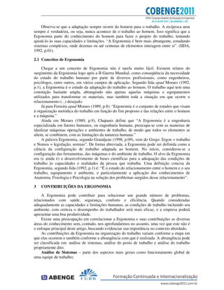Observa-se que a adaptação sempre ocorre do homem para o trabalho. A recíproca nem
sempre é verdadeira, ou seja, nunca acontece de o trabalho ao homem. Isso significa que a
Ergonomia parte do conhecimento do homem para fazer o projeto do trabalho, tentando
ajustá-lo às suas capacidades e limitações. “A Ergonomia é bem mais abrangente, estudando
sistemas complexos, onde dezenas ou até centenas de elementos interagem entre si”. (IIDA,
1992, p.01).
2.1 Conceitos de Ergonomia
Chegar a um conceito de Ergonomia não é tarefa muito fácil. Existem relatos do
surgimento da Ergonomia logo após a II Guerra Mundial, como conseqüência da necessidade
do estudo do trabalho humano por parte de diversos profissionais, como engenheiros,
psicólogos, entre outros, em vários campos de aplicação. Segundo Iida apud Moraes (1992,
p.1), a Ergonomia é o estudo da adaptação do trabalho ao homem. O trabalho aqui tem uma
conotação bastante ampla, abrangendo não apenas aquelas máquinas e equipamentos
utilizados para transformar os materiais, mas também toda a situação em que ocorre o
relacionamento (...) desejado.
Já para Ferreira apud Moraes (1989, p.8): “Ergonomia é o conjunto de estudos que visam
à organização metódica do trabalho em função do fim proposto e das relações entre o homem
e a máquina.”
Ainda em Moraes (1989, p.9), Chapanis define que “A Ergonomia é a engenharia
especializada em fatores humanos, ou engenharia humana, preocupa-se com as maneiras de
idealizar máquinas operações e ambientes de trabalho, de modo que todos os elementos se
aliem, se combinem, com as limitações da natureza humana.”
A palavra Ergonomia, segundo Grandjean (1998, p.09), vem do Grego: Ergon = trabalho
e Nomos = legislação, normas”. De forma abreviada, a Ergonomia pode ser definida como a
ciência da configuração de trabalho adaptada ao homem. No início, considerou-se a
configuração das ferramentas, das máquinas e do ambiente de trabalho. O alvo da Ergonomia
era (e ainda é) o desenvolvimento de bases científicas para a adequação das condições de
trabalho às capacidades e realidades da pessoa que trabalha. Uma definição concisa da
Ergonomia, segundo Iida (1992, p.1) é: “É o estudo do relacionamento entre o homem e o seu
trabalho, equipamento e ambiente, e particularmente a aplicação dos conhecimentos de
Anatomia, Fisiologia e Psicologia na solução dos problemas surgidos desse relacionamento”.
3 CONTRIBUIÇÕES DA ERGONOMIA
A Ergonomia pode contribuir para solucionar um grande número de problemas,
relacionados com saúde, segurança, conforto e eficiência. Quando consideradas
adequadamente as capacidades e limitações humanas, as condições de trabalho incluindo seu
ambiente, com certeza o desempenho do trabalhador será mais eficaz, e a empresa poderá
apresentar uma boa produtividade.
Existe uma preocupação em correlacionar a Ergonomia e suas contribuições as diversas
áreas do conhecimento sem, contudo, nos aprofundarmos no assunto, uma vez que este não é
o enfoque principal deste artigo, buscando evidenciar sua importância no contexto abordado.
As contribuições da Ergonomia na organização do trabalho variam conforme a etapa em
que elas ocorrem e também conforme a abrangência com que é realizada. A abrangência pode
ser classificada em: análise de sistemas, análise do posto de trabalho e análise do trabalho
propriamente dito.
Análise de Sistemas – parte dos aspectos mais gerais como funcionamento global de
uma equipe de trabalho;
 