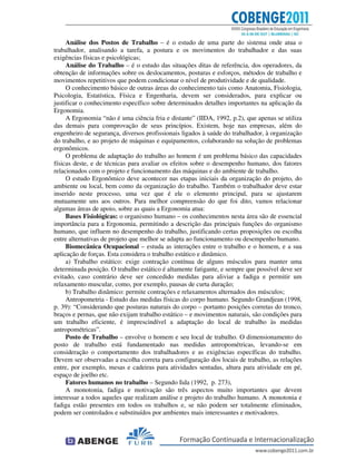 Análise dos Postos de Trabalho – é o estudo de uma parte do sistema onde atua o
trabalhador, analisando a tarefa, a postura e os movimentos do trabalhador e das suas
exigências físicas e psicológicas;
Análise do Trabalho – é o estudo das situações ditas de referência, dos operadores, da
obtenção de informações sobre os deslocamentos, posturas e esforços, métodos de trabalho e
movimentos repetitivos que podem condicionar o nível de produtividade e de qualidade.
O conhecimento básico de outras áreas do conhecimento tais como Anatomia, Fisiologia,
Psicologia, Estatística, Física e Engenharia, devem ser considerados, para explicar ou
justificar o conhecimento específico sobre determinados detalhes importantes na aplicação da
Ergonomia.
A Ergonomia “não é uma ciência fria e distante” (IIDA, 1992, p.2), que apenas se utiliza
das demais para comprovação de seus princípios. Existem, hoje nas empresas, além do
engenheiro de segurança, diversos profissionais ligados à saúde do trabalhador, à organização
do trabalho, e ao projeto de máquinas e equipamentos, colaborando na solução de problemas
ergonômicos.
O problema de adaptação do trabalho ao homem é um problema básico das capacidades
físicas deste, e de técnicas para avaliar os efeitos sobre o desempenho humano, dos fatores
relacionados com o projeto e funcionamento das máquinas e do ambiente de trabalho.
O estudo Ergonômico deve acontecer nas etapas iniciais da organização do projeto, do
ambiente ou local, bem como da organização do trabalho. Também o trabalhador deve estar
inserido neste processo, uma vez que é ele o elemento principal, para se ajustarem
mutuamente uns aos outros. Para melhor compreensão do que foi dito, vamos relacionar
algumas áreas de apoio, sobre as quais a Ergonomia atua:
Bases Fisiológicas: o organismo humano – os conhecimentos nesta área são de essencial
importância para a Ergonomia, permitindo a descrição das principais funções do organismo
humano, que influem no desempenho do trabalho, justificando certas proposições ou escolha
entre alternativas de projeto que melhor se adapta ao funcionamento ou desempenho humano.
Biomecânica Ocupacional – estuda as interações entre o trabalho e o homem, e a sua
aplicação de forças. Esta considera o trabalho estático e dinâmico.
a) Trabalho estático: exige contração contínua de alguns músculos para manter uma
determinada posição. O trabalho estático é altamente fatigante, e sempre que possível deve ser
evitado, caso contrário deve ser concedido medidas para aliviar a fadiga e permitir um
relaxamento muscular, como, por exemplo, pausas de curta duração;
b) Trabalho dinâmico: permite contrações e relaxamentos alternados dos músculos;
Antropometria - Estudo das medidas físicas do corpo humano. Segundo Grandjean (1998,
p. 39): “Considerando que posturas naturais do corpo – portanto posições corretas do tronco,
braços e pernas, que não exijam trabalho estático – e movimentos naturais, são condições para
um trabalho eficiente, é imprescindível a adaptação do local de trabalho às medidas
antropométricas”.
Posto de Trabalho – envolve o homem e seu local de trabalho. O dimensionamento do
posto de trabalho está fundamentado nas medidas antropométricas, levando-se em
consideração o comportamento dos trabalhadores e as exigências específicas do trabalho.
Devem ser observadas a escolha correta para configuração dos locais de trabalho, as relações
entre, por exemplo, mesas e cadeiras para atividades sentadas, altura para atividade em pé,
espaço de joelho etc.
Fatores humanos no trabalho – Segundo Iida (1992, p. 273),
A monotonia, fadiga e motivação são três aspectos muito importantes que devem
interessar a todos aqueles que realizam análise e projeto do trabalho humano. A monotonia e
fadiga estão presentes em todos os trabalhos e, se não podem ser totalmente eliminados,
podem ser controlados e substituídos por ambientes mais interessantes e motivadores.
 
