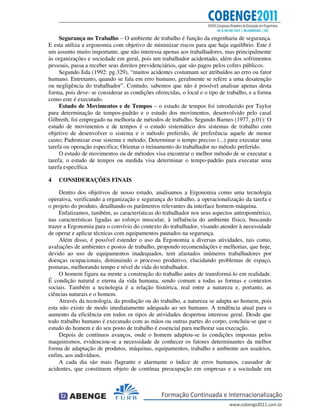 Segurança no Trabalho – O ambiente de trabalho é função da engenharia de segurança.
E esta utiliza a ergonomia com objetivo de minimizar riscos para que haja equilíbrio. Este é
um assunto muito importante, que não interessa apenas aos trabalhadores, mas principalmente
às organizações e sociedade em geral, pois um trabalhador acidentado, além dos sofrimentos
pessoais, passa a receber seus direitos previdenciários, que são pagos pelos cofres públicos.
Segundo Iida (1992: pg.329), “muitos acidentes costumam ser atribuídos ao erro ou fator
humano. Entretanto, quando se fala em erro humano, geralmente se refere a uma desatenção
ou negligência do trabalhador”. Contudo, sabemos que não é possível analisar apenas desta
forma, pois deve- se considerar as condições oferecidas, o local e o tipo de trabalho, e a forma
como este é executado.
Estudo de Movimentos e de Tempos – o estudo de tempos foi introduzido por Taylor
para determinação de tempos-padrão e o estudo dos movimentos, desenvolvido pelo casal
Gilbreth, foi empregado na melhoria de métodos de trabalho. Segundo Barnes (1977, p.01): O
estudo de movimentos e de tempos é o estudo sistemático dos sistemas de trabalho com
objetivo de desenvolver o sistema e o método preferido, de preferência aquele de menor
custo; Padronizar esse sistema e método; Determinar o tempo preciso (...) para executar uma
tarefa ou operação especifica; Orientar o treinamento do trabalhador no método preferido.
O estudo de movimentos ou de métodos visa encontrar o melhor método de se executar a
tarefa; o estudo de tempos ou medida visa determinar o tempo-padrão para executar uma
tarefa específica.
4 CONSIDERAÇÕES FINAIS
Dentro dos objetivos de nosso estudo, analisamos a Ergonomia como uma tecnologia
operativa, verificando a organização e segurança do trabalho, a operacionalização da tarefa e
o projeto do produto, detalhando os parâmetros relevantes da interface homem-máquina.
Enfatizamos, também, as características do trabalhador nos seus aspectos antropométrico,
nas características ligadas ao esforço muscular, à influência do ambiente físico, buscando
trazer a Ergonomia para o convívio do contexto do trabalhador, visando atender à necessidade
de operar e aplicar técnicas com equipamentos pautados na segurança.
Além disso, é possível estender o uso da Ergonomia a diversas atividades, tais como,
avaliações de ambientes e postos de trabalho, propondo recomendações e melhorias, que hoje,
devido ao uso de equipamentos inadequados, tem afastados inúmeros trabalhadores por
doenças ocupacionais, diminuindo o processo produtivo, elucidando problemas de espaço,
posturas, melhorando tempo e nível de vida do trabalhador.
O homem figura na mente a construção do trabalho antes de transformá-lo em realidade.
É condição natural e eterna da vida humana, sendo comum a todas as formas e contextos
sociais. Também a tecnologia é a relação histórica, real entre a natureza e, portanto, as
ciências naturais e o homem.
Através da tecnologia, da produção ou do trabalho, a natureza se adapta ao homem, pois
esta não existe de modo imediatamente adequado ao ser humano. A tendência atual para o
aumento da eficiência em todos os tipos de atividades despertou interesse geral. Desde que
todo trabalho humano é executado com as mãos ou outras partes do corpo, concluiu-se que o
estudo do homem e do seu posto de trabalho é essencial para melhorar sua execução.
Depois de contínuos avanços, onde o homem adaptou-se às condições impostas pelos
maquinismos, evidenciou-se a necessidade de conhecer os fatores determinantes da melhor
forma de adaptação de produtos, máquinas, equipamentos, trabalho e ambiente aos usuários,
enfim, aos indivíduos.
A cada dia são mais flagrante e alarmante o índice de erros humanos, causador de
acidentes, que constituem objeto de contínua preocupação em empresas e a sociedade em
 