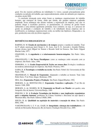 geral. Um dos maiores problemas do trabalhador é o stress, causado principalmente pelas
condições ou métodos de trabalho, que surpreendentemente, ainda são adotados por empresas,
em pleno século XXI.
A conclusão alcançada neste artigo foram as mudanças organizacionais do trabalho
humano, que emergem de forma, ainda que tímida, das grandes empresas ganhando
amplitude. Essas mudanças não afetam somente a organização da empresa, mas elas só
poderão chegar à resultados positivos, se paralelamente, os sistemas de gestão forem
submetidos a uma reforma igualmente profunda. Caso contrário, ou seja, se o processo de
gestão ou produção e condições de trabalho e do trabalhador dessas empresas não se
modificarem, as mudanças organizacionais serão, na melhor das hipóteses, bloqueadas e, na
pior, produzirão uma série de efeitos negativos.
REFERÊNCIAS BIBLIOGRÁFICAS
BARNES, R. M. Estudo de movimentos e de tempos: projeto e medida do trabalho. Trad.
da 6ª edição americana [por] Sérgio L. O. Assis, José S. G. Azevedo e Arnaldo Pallotta,
revisão técnica [por] Miguel de Simoni e Ricardo Seidl da Fonseca. São Paulo: Edgard
Blucher Ltda, 1977.
CHAPANIS, A. A engenharia e o relacionamento homem-máquina. São Paulo: Atlas,
1972.
CHIAVENATO, I. Os Novos Paradigmas: como as mudanças estão mexendo com as
empresas. São Paulo: Atlas, 1996.
FERREIRA, A. A. Gestão Empresarial de Taylor aos nossos dias: Evolução e tendências
da moderna administração de empresas. São Paulo: Pioneira, 1997.
GAMA, R. A Tecnologia e o trabalho na escola. São Paulo: Nobel: Ed. Universitária de São
Paulo, 1986.
GRANDJEAN, E. Manual de Ergonomia: Adaptando o trabalho ao homem. Trad. João
Pedro Stein. 4ª ed. Porto Alegre: Bookman, 1998.
IIDA, Itiro. Ergonomia, Projeto e Produção. São Paulo: Edgard Blucher, 1992.
MORAES, A. de; MONTÄLVÃO, C. Ergonomia: Conceitos e aplicações. 2º ed. Rio de
Janeiro: 2AB, 2000.
MORAES, A. de; SOARES, M. M. Ergonomia no Brasil e no Mundo: um quadro, uma
fotografia. Rio de Janeiro: Univerta/Abergo, 1989.
PEQUINI, S. M. A Evolução Tecnológica da bicicleta e suas implicações ergonômicas
para a máquina humana: problemas da Coluna Vertebral x Bicicletas do tipo Speed e
Mountain Bike. São Paulo: Editora UNEB, 2000.
SOUZA, R. de. Qualidade na aquisição de materiais e execução de obras. São Paulo:
PINI, 1998.
VASCONCELLOS, L. C. F. de.; GAZE, R. Integridade e doenças dos trabalhadores – O
método de Bernardino Ramazzini. Rio de Janeiro: Fundação Oswaldo Cruz, 2009.
 