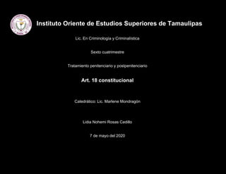 Instituto Oriente de Estudios Superiores de Tamaulipas
Lic. En Criminología y Criminalística
Sexto cuatrimestre
Tratamiento penitenciario y postpenitenciario
Art. 18 constitucional
Catedrático: Lic. Marlene Mondragón
Lidia Nohemi Rosas Cedillo
7 de mayo del 2020
 