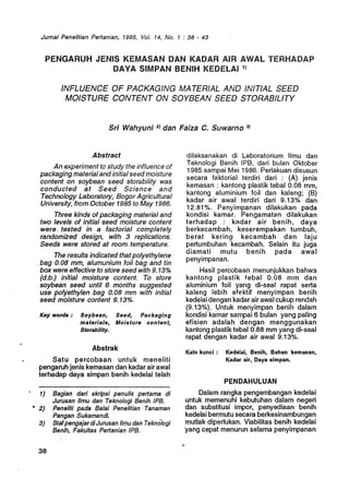 Jurnal Penelitian Pertanian, 1995, Vol. 14, No.1: 38 - 43
PENGARUH JENIS KEMASAN DAN KADAR AIR AWAL TERHADAP
DAVA SIMPAN BENIH KEDELAI1)
INFLUENCE OF PACKAGING MATERIAL AND INITIAL SEED
MOISTURE CONTENT ON SOYBEAN SEED STORABILITY
Sri Wahyuni 2) dan Faiza C. Suwarno 3)
Abstract
An experiment to study the influence of
packaging materialandinitial seed moisture
content on soybean seed storability was
conducted at Seed Science and
Technology Laboratory, Bogor Agricultural
University, from October 1985·to May 1986.
Three kinds ofpackaging material and
two levels of initial seed moisture content
were. tested in a factorial completely
randomized des.ign, with 3 replications.
Seeds were stored at room temperature.
The results indicated that polyethylene
. bag 0.08 mm, alumunium foil bag and tin
box were effective to store seed with 9. 13%
(d.b.) initial moisture content. To store
soybean seed until 6 months suggested
use polyethylen bag 0.08 mm with initial
seed moisture content 9. 13%.
Key words: Soybean, Seed, Packaging
mateda/s, Moisture content,
Storability.
Abstrak
Satu percobaan untuk meneliti
pengaruh jenis kemasan dan kadar air awal
. terhadap daya simpan benih kedelai telah
1) Bagian dari skripsi penulis pertama di
Jurusan IImu dan Teknologi Benih IPfl
"2) Peneliti pada Balai Penelitian Tanaman
'Pangan Sukamandi.
3) StafpengajardiJurusan IImu dan Teknologi
Benih, Fakultas Pertanian IPS.
38
dilaksanakan di Laboratorium IImu dan
Teknologi 8enih IP8, dari bulan Oktober
1985 sampai Mei 1986. Perlakuan disusun
secara faktorial terdiri dari : (A) jenis
kemasan : kantong plastik tebal 0.08 mm,
kantong aluminium foil dan kaleng; (8)
kadar air awal terdiri dari 9.13% dan
12.81%. Penyimpanan dilakukan pada
kondisi kamar. Pengamatan dilakukan
terhadap : kadar air benih, daya
berkecambah, kesererripakan tumbuh,
berat kering kecambah dan laju
pertumbuhan kecambah. Selain itu juga
diamati mutu benih pada awal
penyimpanan.
Hasil percobaan menunjukkan·bahwa
kantong plastik febal 0.08 mm dan
aluminium foil yang di-seal rapat serta
kaleng lebih efektif menyimpan benih
kedeiai dengan kadar airawal cukup rendah
(9.13%). Untuk menyitnpan benih dalam
kondisi kamar sampai 6 bulan yang paling
efisien adalah dengan menggunakan
kantong plastik tebal 0.88 mm yang di-seal
tapat dengan kadar air awal 9.13%.
. Kata kunci: Kedelai, Benih, Bahan kemasan,
Kadar air, Daya simpan.
'.
PENDAHULUAN
Dalam rangka pengembangan kedelai
untuk memenuhi kebutuhan dalam negeri
dan substitusi impor, penyediaan benih
kedelai bermutu secara berkesinambungan
mutlak diperlukan. Viabilitas benih kedelai
'yang cepat menurun selama penyimpanan
 