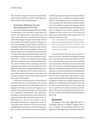 Universidad Nacional de Colombia, Facultad de Ciencias Humanas, Departamento de Lenguas Extranjeras22
Córdoba Zúñiga
their classmates’ suggestions, share their results of their
tasks, and show that they were able to make significant
improvement in their learning progress.
Participants’ Motivation During
the Development of the Task
Apartfromintegratinglanguageskills,tblthelped
the participants to be motivated, it raised their self-
esteem, and enabled them to praise their own and
others’ work. They were motivated by the structure
of the tasks (stages), the goals of each phase and the
clear purposes, the teacher-researcher willingness to
correct meaningfully, and the kind of activities they
developed.Nicolsaidthat“theresearch-teacherandthe
organization of the task encouraged her to feel good in
theclass”(Interview4).Similarly,Yasneyexpressedthat
“thestepsoftheassignmentsandtheteachermade[her]
be willing to take part in the class development easily”
(Interview 5). Andres also manifested that working
with tblt motivated him to be a better English learner.
The positive attitude of these participants about the
implementationoftasksinclasswasinpartduetotheir
highperformance,themeaningfulfeedbackandpositive
attitude, and disposition of the teacher-researcher. It
means that in order to foster learners’ motivation, it is
necessary to plan the class activities well and provide
them with correct feedback.
With respect to the perspective of the participants
about the role of tblt to motivate them, they claimed
this approach provided them with opportunities to be
engaged in the class, to practice and negotiate as to
improve their speaking, listening, and writing skills
in a comfortable, communicative, and collaborative
atmosphere, where they learned to work cooperatively,
respect and value other classmates’ points of view. In
Observations 4, 5, and 6, it was common to see the
participants sharing ideas, clapping their hands to
congratulate their classmates for their performance
and helping them to find the correct word to express an
idea. It was also noteworthy to observe the participants
working in groups, listening to other pairs attentively,
and paying sincere compliments or giving positive
feedback.ThesefindingsaresharedwithChuan(2010),
who concluded in his study that tblt helped students
to be self-confident to practice the language without
anxiety.Infact,duringthedevelopmentoftaskslearners
were encouraged to trust in their capacities and felt
confident to take an active role in class because the
classes were closely related to their background. Nicol
declared in Interview 6 that:
The use of tasks helped me to be a better English student that was
abletoexpressherfeelingsandthoughtsinafriendlyenvironment,
in which learning, negotiation, discussion was possible. I said I
improved a lot in the subject because I felt confident and accepted
mistakes as a learning strategy.
This confirmed the idea that tblt may also be a
good way to foster motivation and language learning
at the same time due to the fact that learners are led to
have social discussions, group interaction, and build
social community networks in the class. Nicol stated
that “tblt served as a potential strategy that motivated
studentstobewillingtoparticipateinclassdiscussions”
(Interview5).Thiswasevidencedinthedevelopmentof
the implementation in that each participant wanted to
show the results of their tasks in the classroom. In this
respect,Andresstatedthat“theimplementationofthese
assignments brought more complex assignments and
placed more responsibility on the students” (Interview
6). This is connected to Hyde (2013) who argues that
tblt is an ideal way to improve motivation and self-
efficacy. This may have let participants to perceive tblt
as a way to reinforce, share decision making, and praise
their work.
Conclusion
The findings of this study suggest that tblt is a
meaningful approach to integrate language skills in
an efl program. The participants performed class
assignments that helped them to develop tasks which
 