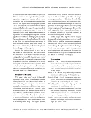 23PROFILE Vol. 18, No. 2, July-December 2016. ISSN 1657-0790 (printed) 2256-5760 (online). Bogotá, Colombia. Pages 13-27
Implementing Task-Based Language Teaching to Integrate Language Skills in an EFL Program...
includedcontinuingexercisesinreceptiveandproductive
skills and have more time to practice doing tasks that
required the integration of language skills in a lesson
through the use of contextualized and meaningful
activities that support natural language acquisition.
Linked to this benefit, the implementation of these
assignments had a positive impact to improve students’
communicative competences, as can be noted by the
students’ responses. These tasks increased the students’
experienceinthelanguagebyprovidingthemwithmore
opportunities to rehearse the language meaningfully.
Theynegotiatedamongthemselves,showedtheirpoints
of view about the class development, and shared the
results with their classmates orally and in writing. Also,
they searched information, read articles to get main
ideas, and supported their reports.
Finally, the implementation of tblt was an
effective way to develop learners’ self-awareness and
class atmosphere where the teacher and the students
participatedinthelessons.Thestudentsbecameawareof
theimportanceofbeingresponsibleintheclassactivities
and took main roles in the learning process by creating
meaningful tasks that facilitated the acquisition of new
vocabulary, the implementation of real activities that
augmentedlearning,andthechangeofmisconceptions
about how to learn each one of the skills.
Recommendations
With respect to the use of tblt to facilitate skills
integrationinaneflcontext,theresultsofthisstudysug­
gest English teachers need to bear in mind that the use
of this methodology is meaningful because it promotes
language learning naturally and this motivates learners
to be involved in the class activities. However, I highly
recommend creating clear purposes and discussing the
topics of the task with the students beforehand in order
to increase practice. When the students are involved
in decision making, they participate and perform
the tasks easily and feel important in the class. Based
on the findings of the study, I also suggest providing
learners with positive feedback, reminding them how
important it is to reach the goals of the task, assign
clear assignments for every skill, check the result of the
tasks,andfinally,assignfollow-upactivitiesifnecessary.
Theserecommendationsarenecessarytoincrementthe
possibility of advancing in the task and consequently
of improving students’ learning process. However, this
study suggests that future review and research need to
be conducted to broaden the theoretical framework of
tblt as a skills integration facilitator.
Further analysis of the impact of tblt to integrate
languageskillsinbeginnersconstitutesanothernewgood
field of inquiry. It would be interesting to know to what
extent students of basic English become independent
learnersthroughtheimplementationofthismethodology.
Also,itwouldbenecessarytoexploreotherapproaches
tointegratelanguageskillsandcomparethemwithtblt
to determine the advantages and disadvantages of each
one of them for learners of basic English.
References
Barnard,R.,&Viet,N.G.(2010).Task-basedlanguageteaching
(tblt): A Vietnamese case study using narrative frames
to elicit teachers’ beliefs. Language Education in Asia,
1(1), 77-86. http://dx.doi.org/10.5746/LEiA/10/V1/A07/
Barnard_Nguyen.
Baturay, M. H., & Akar, N. (2007). A new perspective for the
integration of skills to reading. Dil Dergisi, 136, 16-27.
Baxter, P., & Jack, S. (2008). Qualitative case study meth-
odology: Study design and implementation for novice
researchers. The Qualitative Report, 13(4), 544-559.
Belisle, T. (1999). Peer coaching: Partnership for professional
practitioners. The acie Newsletter, 2(3), 3-5.
Carless,D.(2007).Learning-orientedassessment:Conceptual
basesandpracticalimplications.InnovationsinEducation
and Teaching International, 44(1), 57-66. http://dx.doi.
org/10.1080/14703290601081332.
Chuan,Y.-Y.(2010).Implementingtask-basedapproachtoteach
and assess oral proficiency in the college efl classroom.
Taipei, tw: Cosmos Culture.
 