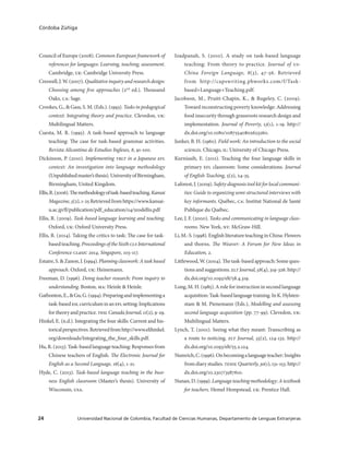 Universidad Nacional de Colombia, Facultad de Ciencias Humanas, Departamento de Lenguas Extranjeras24
Córdoba Zúñiga
Council of Europe (2008). Common European framework of
references for languages: Learning, teaching, assessment.
Cambridge, uk: Cambridge University Press.
Creswell,J.W.(2007).Qualitativeinquiryandresearchdesign:
Choosing among five approaches (2nd
ed.). Thousand
Oaks, ca: Sage.
Crookes, G., & Gass, S. M. (Eds.). (1993). Tasks in pedagogical
context: Integrating theory and practice. Clevedon, uk:
Multilingual Matters.
Cuesta, M. R. (1995). A task-based approach to language
teaching: The case for task-based grammar activities.
Revista Alicantina de Estudios Ingleses, 8, 91-100.
Dickinson, P. (2010). Implementing tblt in a Japanese efl
context: An investigation into language methodology
(Unpublishedmaster’sthesis).UniversityofBirmingham,
Birmingham, United Kingdom.
Ellis,R.(2006).Themethodologyoftask-basedteaching.Kansai
Magazine, 5(2),1-25Retrievedfromhttps://www.kansai-
u.ac.jp/fl/publication/pdf_education/04/5rodellis.pdf
Ellis, R. (2009). Task-based language learning and teaching.
Oxford, uk: Oxford University Press.
Ellis, R. (2014). Taking the critics to task: The case for task-
basedteaching.ProceedingsoftheSixthclsInternational
Conference clasic 2014, Singapore, 103-117.
Estaire,S.&Zanon,J.(1994).Planningclasswork:Ataskbased
approach. Oxford, uk: Heinemann.
Freeman, D. (1996). Doing teacher research: From inquiry to
understanding. Boston, ma: Heinle & Heinle.
Gatbonton,E.,&Gu,G.(1994).Preparingandimplementinga
task-basedeslcurriculuminaneflsetting:Implications
fortheoryandpractice.teslCanadaJournal,11(2),9-29.
Hinkel, E. (n.d.). Integrating the four skills: Current and his-
toricalperspectives.Retrievedfromhttp://www.elihinkel.
org/downloads/Integrating_the_four_skills.pdf.
Hu,R.(2013).Task-basedlanguageteaching:Responsesfrom
Chinese teachers of English. The Electronic Journal for
English as a Second Language, 16(4), 1-21.
Hyde, C. (2013). Task-based language teaching in the busi-
ness English classroom (Master’s thesis). University of
Wisconsin, usa.
Izadpanah, S. (2010). A study on task-based language
teaching: From theory to practice. Journal of us-
China Foreign Language, 8(3), 47-56. Retrieved
from http://capswriting.pbworks.com/f/Task-
based+Language+Teaching.pdf.
Jacobson, M., Pruitt-Chapin, K., & Rugeley, C. (2009).
Toward reconstructing poverty knowledge: Addressing
food insecurity through grassroots research design and
implementation. Journal of Poverty, 13(1), 1-19. http://
dx.doi.org/10.1080/10875540802623260.
Junker, B. H. (1960). Field work: An introduction to the social
sciences. Chicago, il: University of Chicago Press.
Kurniasih, E. (2011). Teaching the four language skills in
primary efl classroom: Some considerations. Journal
of English Teaching, 5(2), 24-35.
Laforest, J. (2009). Safety diagnosis tool kit for local communi-
ties: Guide to organizing semi-structured interviews with
key informants. Québec, ca: Institut National de Santé
Publique du Québec.
Lee, J. F. (2000). Tasks and communicating in language class-
rooms. New York, ny: McGraw-Hill.
Li,M.-S.(1998).EnglishliteratureteachinginChina:Flowers
and thorns. The Weaver: A Forum for New Ideas in
Education, 2.
Littlewood, W. (2004). The task-based approach: Some ques-
tions and suggestions. elt Journal, 58(4), 319-326. http://
dx.doi.org/10.1093/elt/58.4.319.
Long, M. H. (1985). A role for instruction in second language
acquisition:Task-basedlanguagetraining.InK.Hylsten-
stam & M. Pienemann (Eds.), Modelling and assessing
second language acquisition (pp. 77-99). Clevedon, uk:
Multilingual Matters.
Lynch, T. (2001). Seeing what they meant: Transcribing as
a route to noticing. elt Journal, 55(2), 124-132. http://
dx.doi.org/10.1093/elt/55.2.124.
Numrich,C.(1996).Onbecomingalanguageteacher:Insights
fromdiarystudies.tesolQuarterly,30(1),131-153.http://
dx.doi.org/10.2307/3587610.
Nunan,D.(1999).Languageteachingmethodology:Atextbook
for teachers. Hemel Hempstead, uk: Prentice Hall.
 
