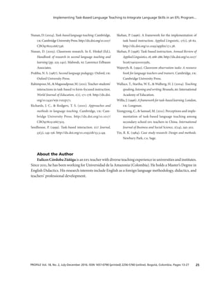25PROFILE Vol. 18, No. 2, July-December 2016. ISSN 1657-0790 (printed) 2256-5760 (online). Bogotá, Colombia. Pages 13-27
Implementing Task-Based Language Teaching to Integrate Language Skills in an EFL Program...
Nunan, D. (2004). Task-based language teaching. Cambridge,
uk:CambridgeUniversityPress.http://dx.doi.org/10.1017/
CBO9780511667336.
Nunan, D. (2005). Classroom research. In E. Hinkel (Ed.),
Handbook of research in second language teaching and
learning (pp. 225-240). Mahwah, nj: Lawrence Erlbaum
Associates.
Prabhu, N. S. (1987). Second language pedagogy. Oxford, uk:
Oxford University Press.
Rahimpour,M.,&Magsoudpour,M.(2011).Teacher-students’
interactions in task-based vs form-focused instruction.
World Journal of Education, 1(1), 171-178. http://dx.doi.
org/10.5430/wje.v1n1p171.
Richards, J. C., & Rodgers, T. S. (2001). Approaches and
methods in language teaching. Cambridge, uk: Cam-
bridge University Press. http://dx.doi.org/10.1017/
CBO9780511667305.
Seedhouse, P. (1999). Task-based interaction. elt Journal,
53(3), 149-156. http://dx.doi.org/10.1093/elt/53.3.149.
Skehan, P. (1996). A framework for the implementation of
task based instruction. Applied Linguistic, 17(1), 38-62.
http://dx.doi.org/10.1093/applin/17.1.38.
Skehan, P. (1998). Task-based instruction. Annual Review of
AppliedLinguistics,18,268-286.http://dx.doi.org/10.1017/
S0267190500003585.
Wajnryb, R. (1992). Classroom observation tasks: A resource
book for language teachers and trainers. Cambridge, uk:
Cambridge University Press.
Wallace, T., Stariha, W. E., & Walberg, H. J. (2004). Teaching
speaking,listeningandwriting.Brussels,be:International
Academy of Education.
Willis,J.(1996).Aframeworkfortask-basedlearning.London,
uk: Longman.
Xiongyong, C., & Samuel, M. (2011). Perceptions and imple-
mentation of task-based language teaching among
secondary school efl teachers in China. International
Journal of Business and Social Science, 2(24), 292-302.
Yin, R. K. (1984). Case study research: Design and methods.
Newbury Park, ca: Sage.
About the Author
EulicesCórdobaZúñigais an efl teacher with diverse teaching experience in universities and institutes.
Since 2011, he has been working for Universidad de la Amazonia (Colombia). He holds a Master’s Degree in
English Didactics. His research interests include English as a foreign language methodology, didactics, and
teachers’ professional development.
 
